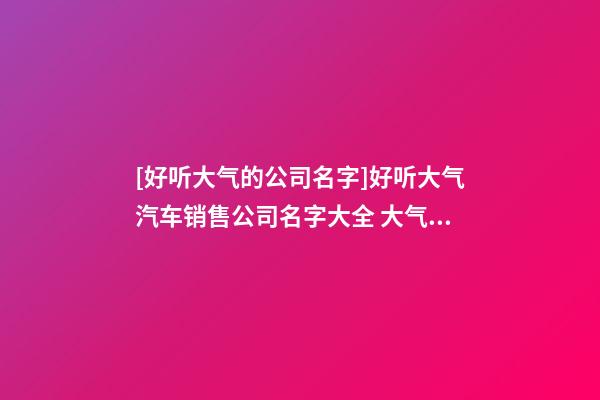 [好听大气的公司名字]好听大气汽车销售公司名字大全 大气时尚汽车销售公司起名-第1张-公司起名-玄机派